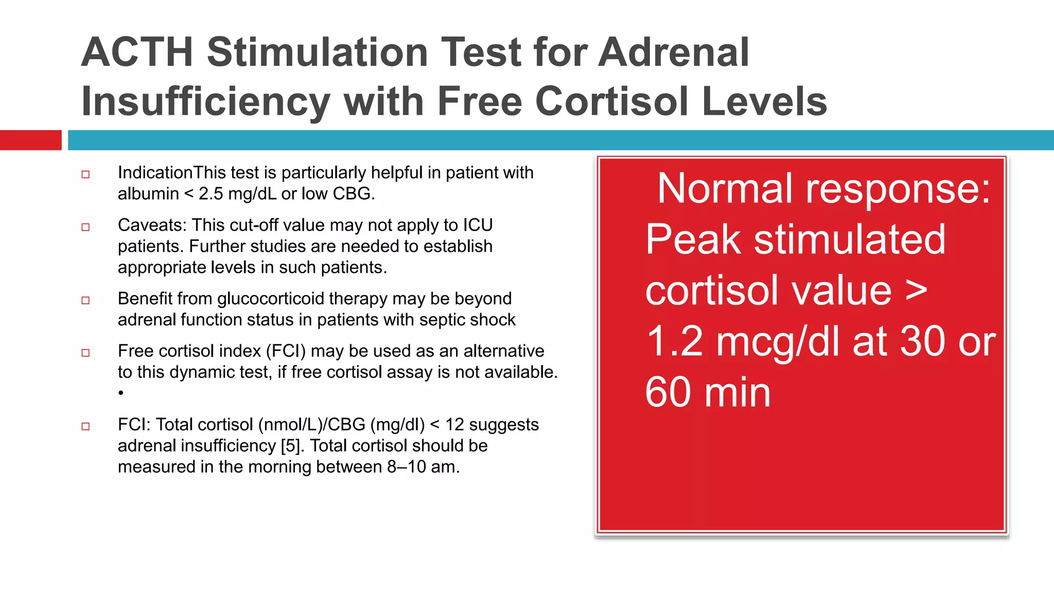 ACTH Stimulation Test for Adrenal
Insufficiency with Free Cortisol Levels
 IndicationThis test is particularly helpful in patient with
albumin < 2.5 mg/dL or low CBG.
 Caveats: This cut-off value may not apply to ICU
patients. Further studies are needed to establish
appropriate levels in such patients.
 Benefit from glucocorticoid therapy may be beyond
adrenal function status in patients with septic shock
 Free cortisol index (FCI) may be used as an alternative
to this dynamic test, if free cortisol assay is not available.
•
 FCI: Total cortisol (nmol/L)/CBG (mg/dl) < 12 suggests
adrenal insufficiency [5]. Total cortisol should be
measured in the morning between 8–10 am.
 Normal response:
Peak stimulated
cortisol value >
1.2 mcg/dl at 30 or
60 min
 