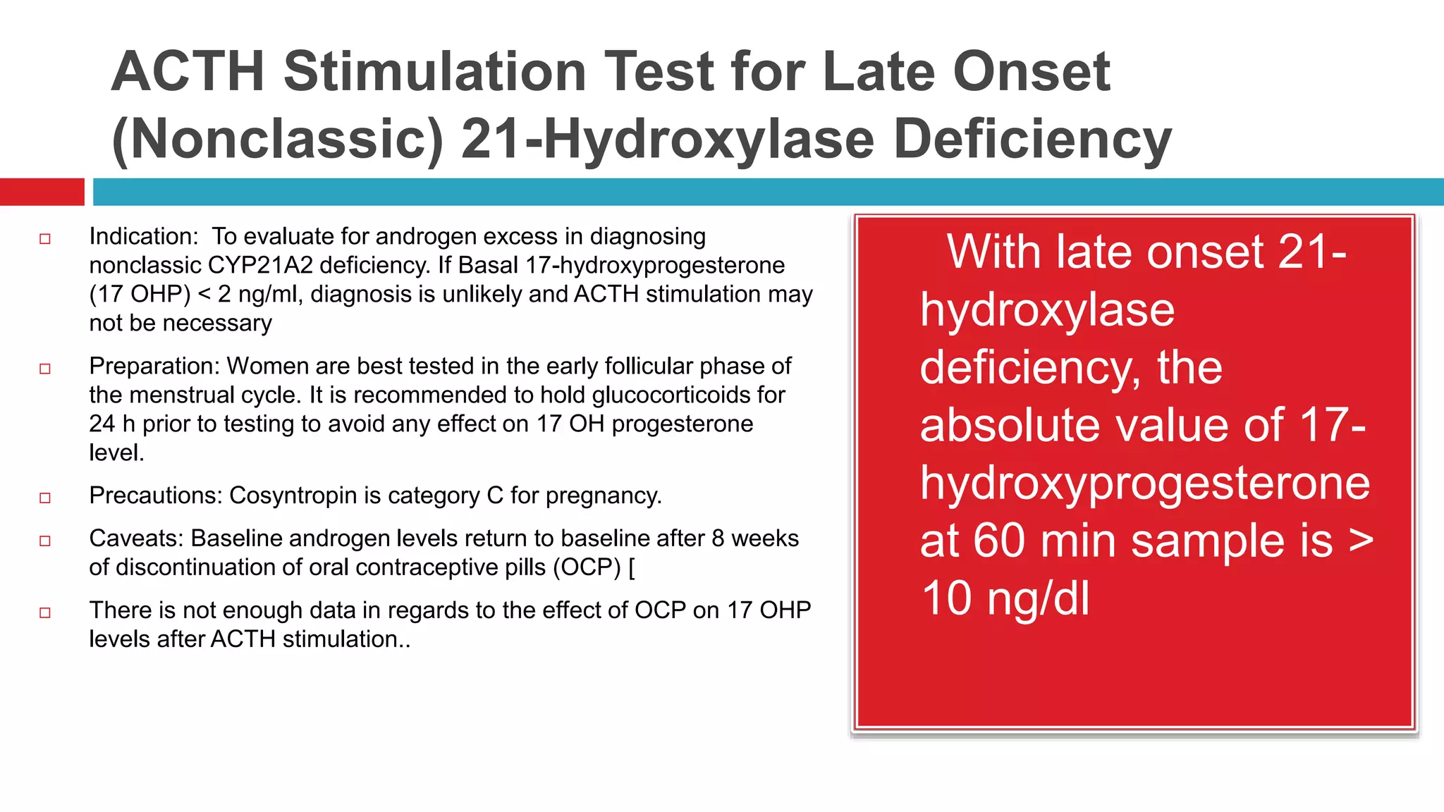 ACTH Stimulation Test for Late Onset
(Nonclassic) 21-Hydroxylase Deficiency
 Indication: To evaluate for androgen excess in diagnosing
nonclassic CYP21A2 deficiency. If Basal 17-hydroxyprogesterone
(17 OHP) < 2 ng/ml, diagnosis is unlikely and ACTH stimulation may
not be necessary
 Preparation: Women are best tested in the early follicular phase of
the menstrual cycle. It is recommended to hold glucocorticoids for
24 h prior to testing to avoid any effect on 17 OH progesterone
level.
 Precautions: Cosyntropin is category C for pregnancy.
 Caveats: Baseline androgen levels return to baseline after 8 weeks
of discontinuation of oral contraceptive pills (OCP) [
 There is not enough data in regards to the effect of OCP on 17 OHP
levels after ACTH stimulation..
 With late onset 21-
hydroxylase
deficiency, the
absolute value of 17-
hydroxyprogesterone
at 60 min sample is >
10 ng/dl
 