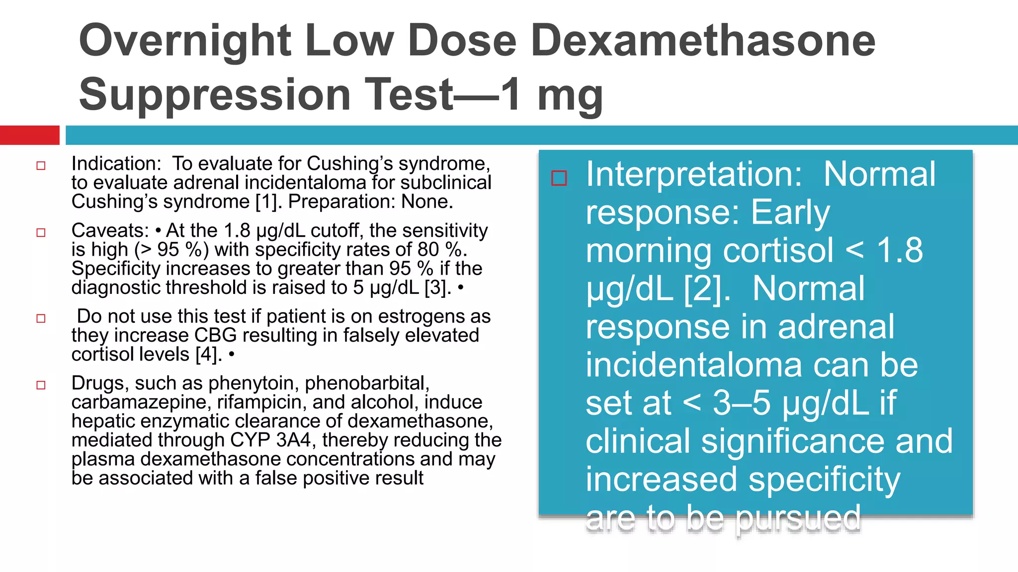 Overnight Low Dose Dexamethasone
Suppression Test—1 mg
 Indication: To evaluate for Cushing’s syndrome,
to evaluate adrenal incidentaloma for subclinical
Cushing’s syndrome [1]. Preparation: None.
 Caveats: • At the 1.8 µg/dL cutoff, the sensitivity
is high (> 95 %) with specificity rates of 80 %.
Specificity increases to greater than 95 % if the
diagnostic threshold is raised to 5 µg/dL [3]. •
 Do not use this test if patient is on estrogens as
they increase CBG resulting in falsely elevated
cortisol levels [4]. •
 Drugs, such as phenytoin, phenobarbital,
carbamazepine, rifampicin, and alcohol, induce
hepatic enzymatic clearance of dexamethasone,
mediated through CYP 3A4, thereby reducing the
plasma dexamethasone concentrations and may
be associated with a false positive result
 Interpretation: Normal
response: Early
morning cortisol < 1.8
µg/dL [2]. Normal
response in adrenal
incidentaloma can be
set at < 3–5 µg/dL if
clinical significance and
increased specificity
are to be pursued
 