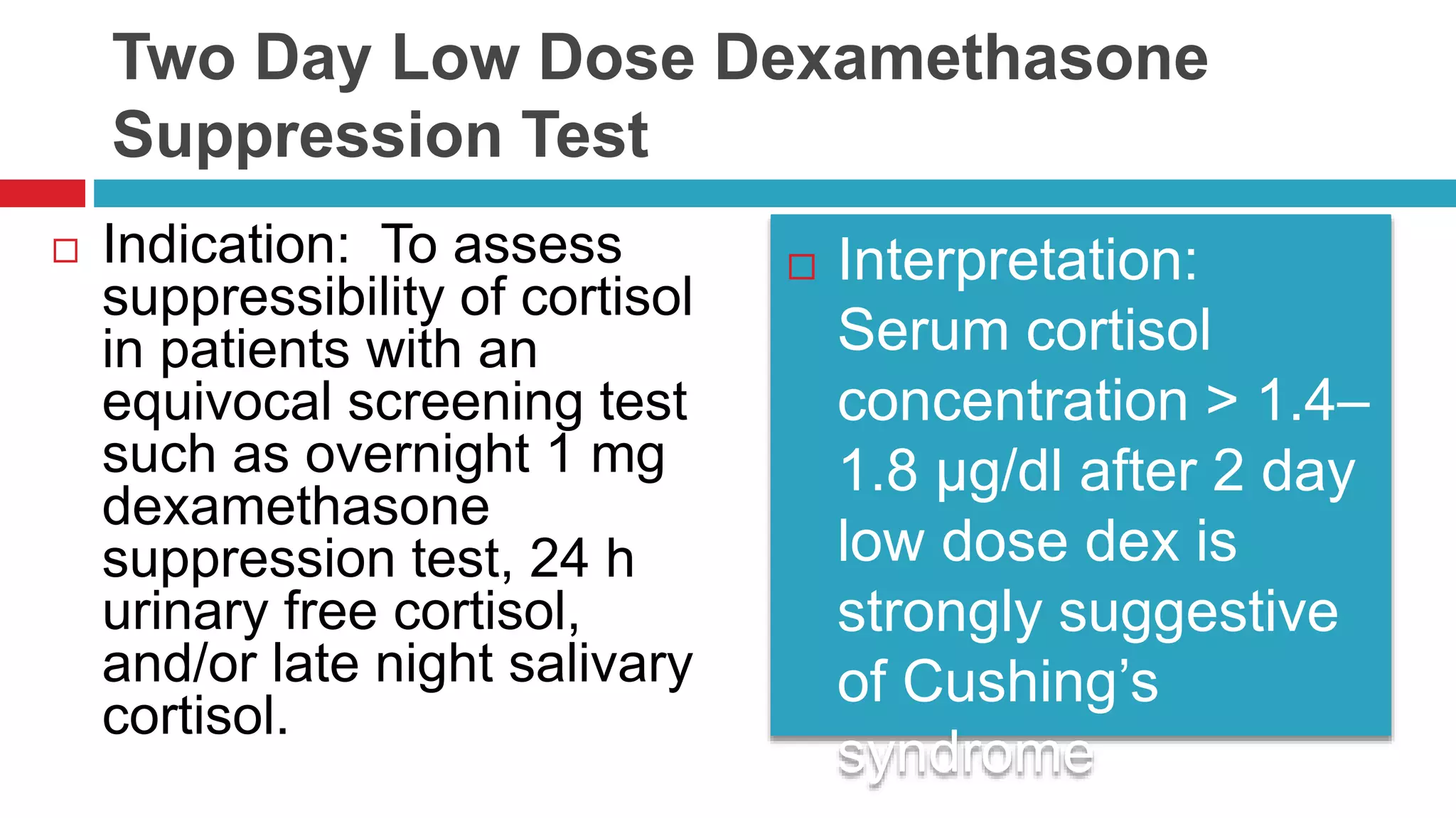 Two Day Low Dose Dexamethasone
Suppression Test
 Indication: To assess
suppressibility of cortisol
in patients with an
equivocal screening test
such as overnight 1 mg
dexamethasone
suppression test, 24 h
urinary free cortisol,
and/or late night salivary
cortisol.
 Interpretation:
Serum cortisol
concentration > 1.4–
1.8 µg/dl after 2 day
low dose dex is
strongly suggestive
of Cushing’s
syndrome
 