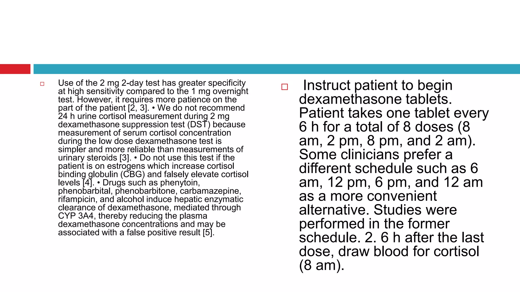  Use of the 2 mg 2-day test has greater specificity
at high sensitivity compared to the 1 mg overnight
test. However, it requires more patience on the
part of the patient [2, 3]. • We do not recommend
24 h urine cortisol measurement during 2 mg
dexamethasone suppression test (DST) because
measurement of serum cortisol concentration
during the low dose dexamethasone test is
simpler and more reliable than measurements of
urinary steroids [3]. • Do not use this test if the
patient is on estrogens which increase cortisol
binding globulin (CBG) and falsely elevate cortisol
levels [4]. • Drugs such as phenytoin,
phenobarbital, phenobarbitone, carbamazepine,
rifampicin, and alcohol induce hepatic enzymatic
clearance of dexamethasone, mediated through
CYP 3A4, thereby reducing the plasma
dexamethasone concentrations and may be
associated with a false positive result [5].
 Instruct patient to begin
dexamethasone tablets.
Patient takes one tablet every
6 h for a total of 8 doses (8
am, 2 pm, 8 pm, and 2 am).
Some clinicians prefer a
different schedule such as 6
am, 12 pm, 6 pm, and 12 am
as a more convenient
alternative. Studies were
performed in the former
schedule. 2. 6 h after the last
dose, draw blood for cortisol
(8 am).
 