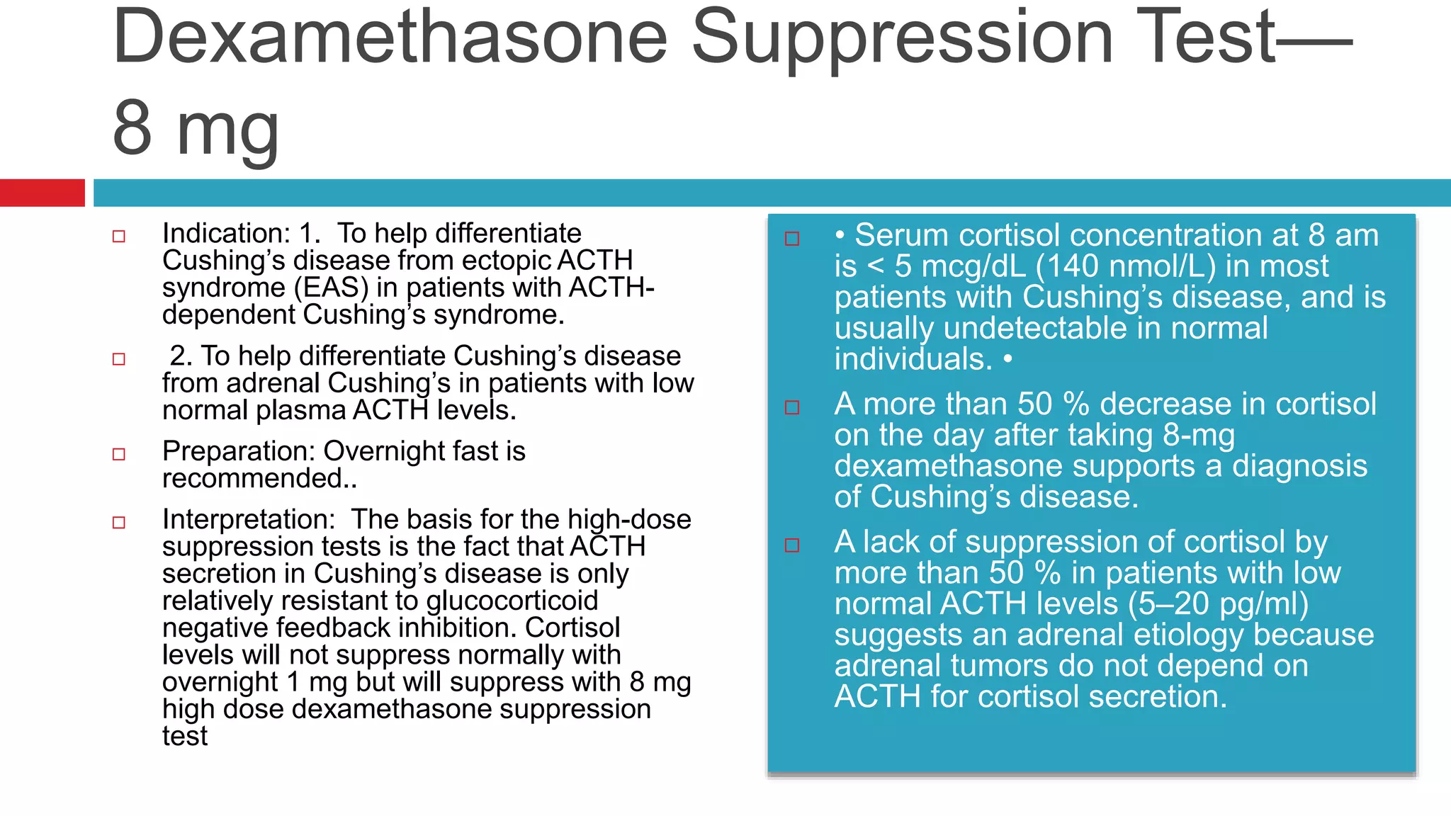 Dexamethasone Suppression Test—
8 mg
 Indication: 1. To help differentiate
Cushing’s disease from ectopic ACTH
syndrome (EAS) in patients with ACTH-
dependent Cushing’s syndrome.
 2. To help differentiate Cushing’s disease
from adrenal Cushing’s in patients with low
normal plasma ACTH levels.
 Preparation: Overnight fast is
recommended..
 Interpretation: The basis for the high-dose
suppression tests is the fact that ACTH
secretion in Cushing’s disease is only
relatively resistant to glucocorticoid
negative feedback inhibition. Cortisol
levels will not suppress normally with
overnight 1 mg but will suppress with 8 mg
high dose dexamethasone suppression
test
 • Serum cortisol concentration at 8 am
is < 5 mcg/dL (140 nmol/L) in most
patients with Cushing’s disease, and is
usually undetectable in normal
individuals. •
 A more than 50 % decrease in cortisol
on the day after taking 8-mg
dexamethasone supports a diagnosis
of Cushing’s disease.
 A lack of suppression of cortisol by
more than 50 % in patients with low
normal ACTH levels (5–20 pg/ml)
suggests an adrenal etiology because
adrenal tumors do not depend on
ACTH for cortisol secretion.
 