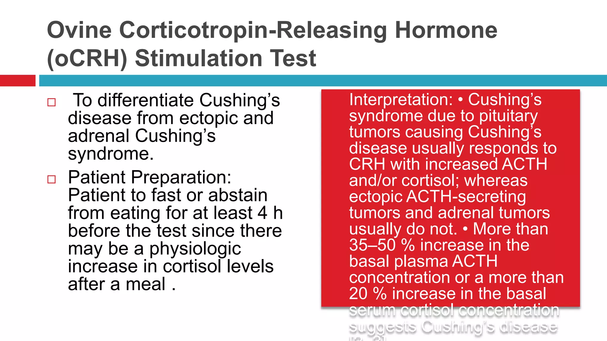 Ovine Corticotropin-Releasing Hormone
(oCRH) Stimulation Test
 To differentiate Cushing’s
disease from ectopic and
adrenal Cushing’s
syndrome.
 Patient Preparation:
Patient to fast or abstain
from eating for at least 4 h
before the test since there
may be a physiologic
increase in cortisol levels
after a meal .
 Interpretation: • Cushing’s
syndrome due to pituitary
tumors causing Cushing’s
disease usually responds to
CRH with increased ACTH
and/or cortisol; whereas
ectopic ACTH-secreting
tumors and adrenal tumors
usually do not. • More than
35–50 % increase in the
basal plasma ACTH
concentration or a more than
20 % increase in the basal
serum cortisol concentration
suggests Cushing’s disease
 
