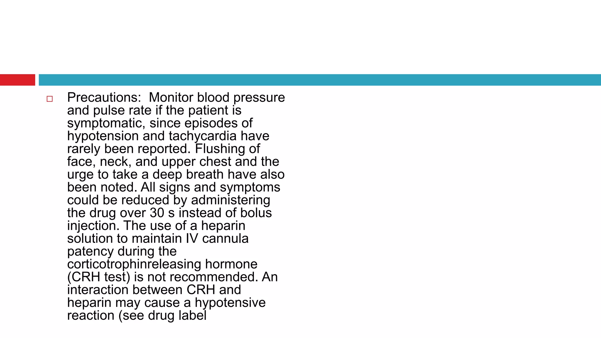  Precautions: Monitor blood pressure
and pulse rate if the patient is
symptomatic, since episodes of
hypotension and tachycardia have
rarely been reported. Flushing of
face, neck, and upper chest and the
urge to take a deep breath have also
been noted. All signs and symptoms
could be reduced by administering
the drug over 30 s instead of bolus
injection. The use of a heparin
solution to maintain IV cannula
patency during the
corticotrophinreleasing hormone
(CRH test) is not recommended. An
interaction between CRH and
heparin may cause a hypotensive
reaction (see drug label
 