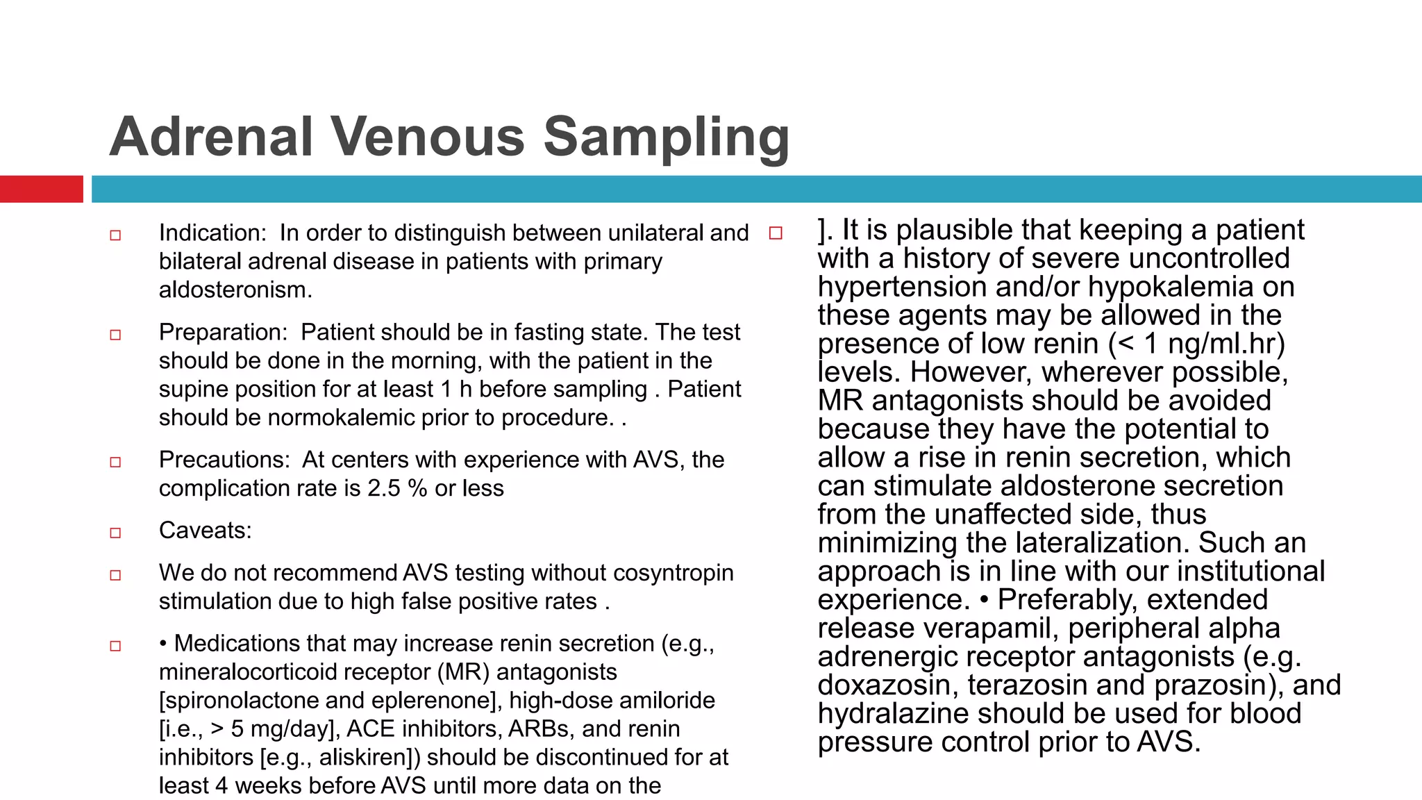 Adrenal Venous Sampling
 Indication: In order to distinguish between unilateral and
bilateral adrenal disease in patients with primary
aldosteronism.
 Preparation: Patient should be in fasting state. The test
should be done in the morning, with the patient in the
supine position for at least 1 h before sampling . Patient
should be normokalemic prior to procedure. .
 Precautions: At centers with experience with AVS, the
complication rate is 2.5 % or less
 Caveats:
 We do not recommend AVS testing without cosyntropin
stimulation due to high false positive rates .
 • Medications that may increase renin secretion (e.g.,
mineralocorticoid receptor (MR) antagonists
[spironolactone and eplerenone], high-dose amiloride
[i.e., > 5 mg/day], ACE inhibitors, ARBs, and renin
inhibitors [e.g., aliskiren]) should be discontinued for at
least 4 weeks before AVS until more data on the
 ]. It is plausible that keeping a patient
with a history of severe uncontrolled
hypertension and/or hypokalemia on
these agents may be allowed in the
presence of low renin (< 1 ng/ml.hr)
levels. However, wherever possible,
MR antagonists should be avoided
because they have the potential to
allow a rise in renin secretion, which
can stimulate aldosterone secretion
from the unaffected side, thus
minimizing the lateralization. Such an
approach is in line with our institutional
experience. • Preferably, extended
release verapamil, peripheral alpha
adrenergic receptor antagonists (e.g.
doxazosin, terazosin and prazosin), and
hydralazine should be used for blood
pressure control prior to AVS.
 