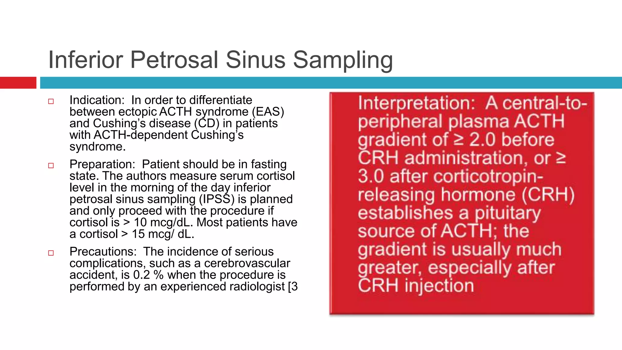 Inferior Petrosal Sinus Sampling
 Indication: In order to differentiate
between ectopic ACTH syndrome (EAS)
and Cushing’s disease (CD) in patients
with ACTH-dependent Cushing’s
syndrome.
 Preparation: Patient should be in fasting
state. The authors measure serum cortisol
level in the morning of the day inferior
petrosal sinus sampling (IPSS) is planned
and only proceed with the procedure if
cortisol is > 10 mcg/dL. Most patients have
a cortisol > 15 mcg/ dL.
 Precautions: The incidence of serious
complications, such as a cerebrovascular
accident, is 0.2 % when the procedure is
performed by an experienced radiologist [3
 