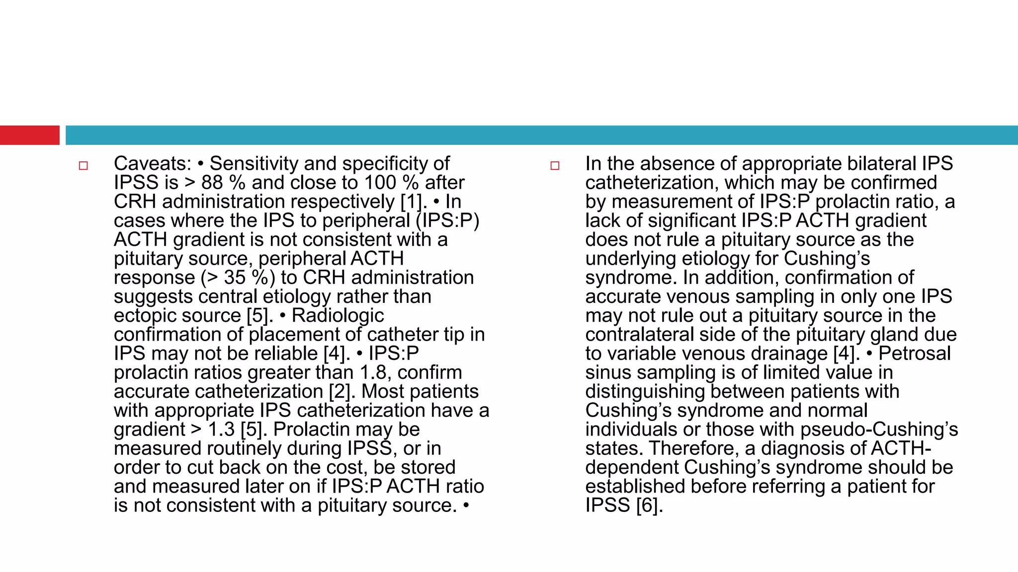  Caveats: • Sensitivity and specificity of
IPSS is > 88 % and close to 100 % after
CRH administration respectively [1]. • In
cases where the IPS to peripheral (IPS:P)
ACTH gradient is not consistent with a
pituitary source, peripheral ACTH
response (> 35 %) to CRH administration
suggests central etiology rather than
ectopic source [5]. • Radiologic
confirmation of placement of catheter tip in
IPS may not be reliable [4]. • IPS:P
prolactin ratios greater than 1.8, confirm
accurate catheterization [2]. Most patients
with appropriate IPS catheterization have a
gradient > 1.3 [5]. Prolactin may be
measured routinely during IPSS, or in
order to cut back on the cost, be stored
and measured later on if IPS:P ACTH ratio
is not consistent with a pituitary source. •
 In the absence of appropriate bilateral IPS
catheterization, which may be confirmed
by measurement of IPS:P prolactin ratio, a
lack of significant IPS:P ACTH gradient
does not rule a pituitary source as the
underlying etiology for Cushing’s
syndrome. In addition, confirmation of
accurate venous sampling in only one IPS
may not rule out a pituitary source in the
contralateral side of the pituitary gland due
to variable venous drainage [4]. • Petrosal
sinus sampling is of limited value in
distinguishing between patients with
Cushing’s syndrome and normal
individuals or those with pseudo-Cushing’s
states. Therefore, a diagnosis of ACTH-
dependent Cushing’s syndrome should be
established before referring a patient for
IPSS [6].
 