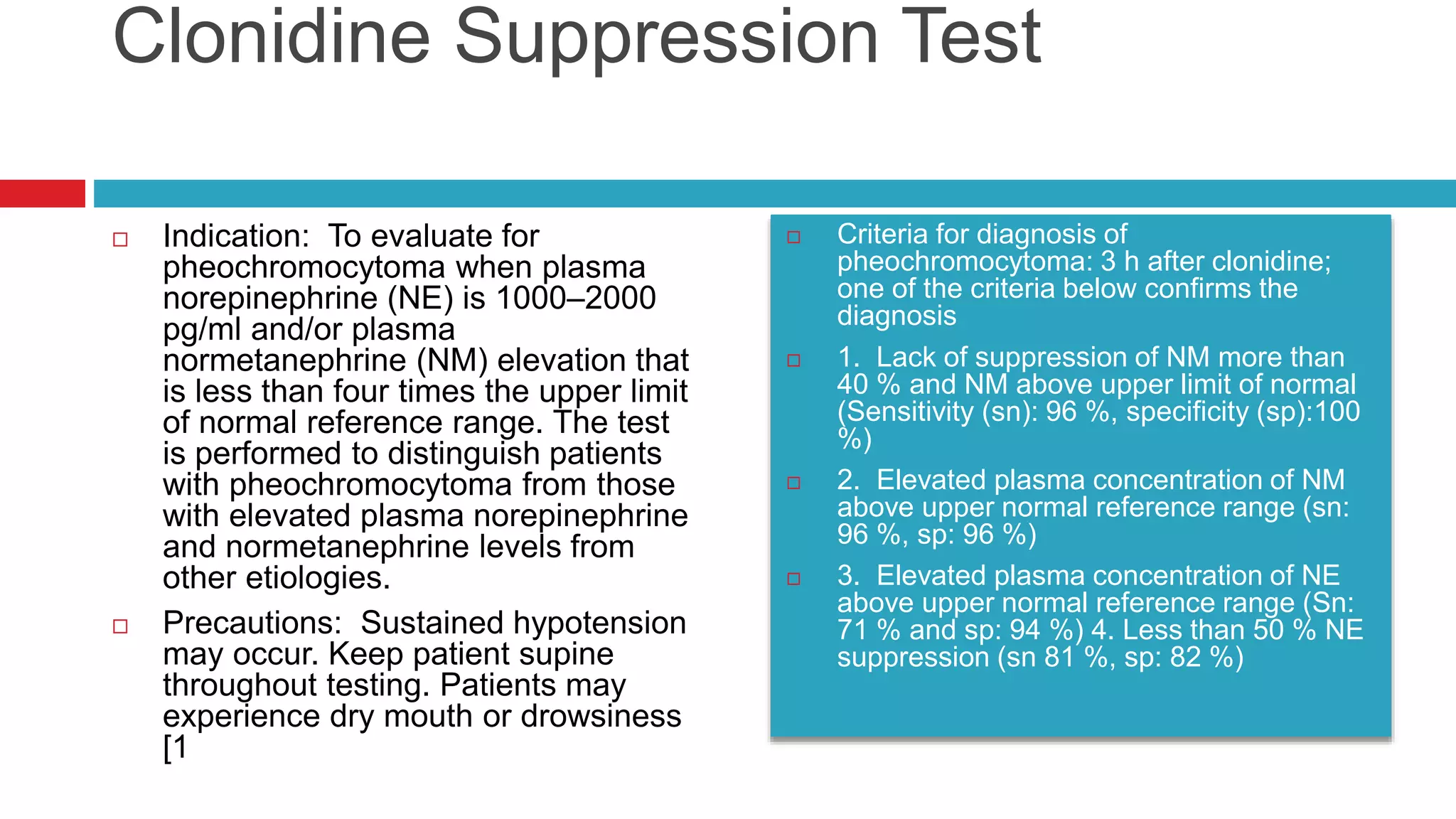 Clonidine Suppression Test
 Indication: To evaluate for
pheochromocytoma when plasma
norepinephrine (NE) is 1000–2000
pg/ml and/or plasma
normetanephrine (NM) elevation that
is less than four times the upper limit
of normal reference range. The test
is performed to distinguish patients
with pheochromocytoma from those
with elevated plasma norepinephrine
and normetanephrine levels from
other etiologies.
 Precautions: Sustained hypotension
may occur. Keep patient supine
throughout testing. Patients may
experience dry mouth or drowsiness
[1
 Criteria for diagnosis of
pheochromocytoma: 3 h after clonidine;
one of the criteria below confirms the
diagnosis
 1. Lack of suppression of NM more than
40 % and NM above upper limit of normal
(Sensitivity (sn): 96 %, specificity (sp):100
%)
 2. Elevated plasma concentration of NM
above upper normal reference range (sn:
96 %, sp: 96 %)
 3. Elevated plasma concentration of NE
above upper normal reference range (Sn:
71 % and sp: 94 %) 4. Less than 50 % NE
suppression (sn 81 %, sp: 82 %)
 