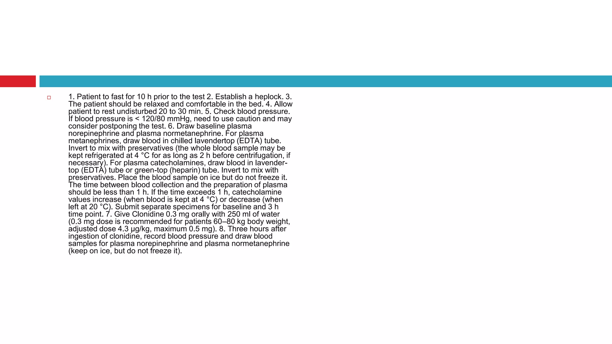  1. Patient to fast for 10 h prior to the test 2. Establish a heplock. 3.
The patient should be relaxed and comfortable in the bed. 4. Allow
patient to rest undisturbed 20 to 30 min. 5. Check blood pressure.
If blood pressure is < 120/80 mmHg, need to use caution and may
consider postponing the test. 6. Draw baseline plasma
norepinephrine and plasma normetanephrine. For plasma
metanephrines, draw blood in chilled lavendertop (EDTA) tube.
Invert to mix with preservatives (the whole blood sample may be
kept refrigerated at 4 °C for as long as 2 h before centrifugation, if
necessary). For plasma catecholamines, draw blood in lavender-
top (EDTA) tube or green-top (heparin) tube. Invert to mix with
preservatives. Place the blood sample on ice but do not freeze it.
The time between blood collection and the preparation of plasma
should be less than 1 h. If the time exceeds 1 h, catecholamine
values increase (when blood is kept at 4 °C) or decrease (when
left at 20 °C). Submit separate specimens for baseline and 3 h
time point. 7. Give Clonidine 0.3 mg orally with 250 ml of water
(0.3 mg dose is recommended for patients 60–80 kg body weight,
adjusted dose 4.3 µg/kg, maximum 0.5 mg). 8. Three hours after
ingestion of clonidine, record blood pressure and draw blood
samples for plasma norepinephrine and plasma normetanephrine
(keep on ice, but do not freeze it).
 