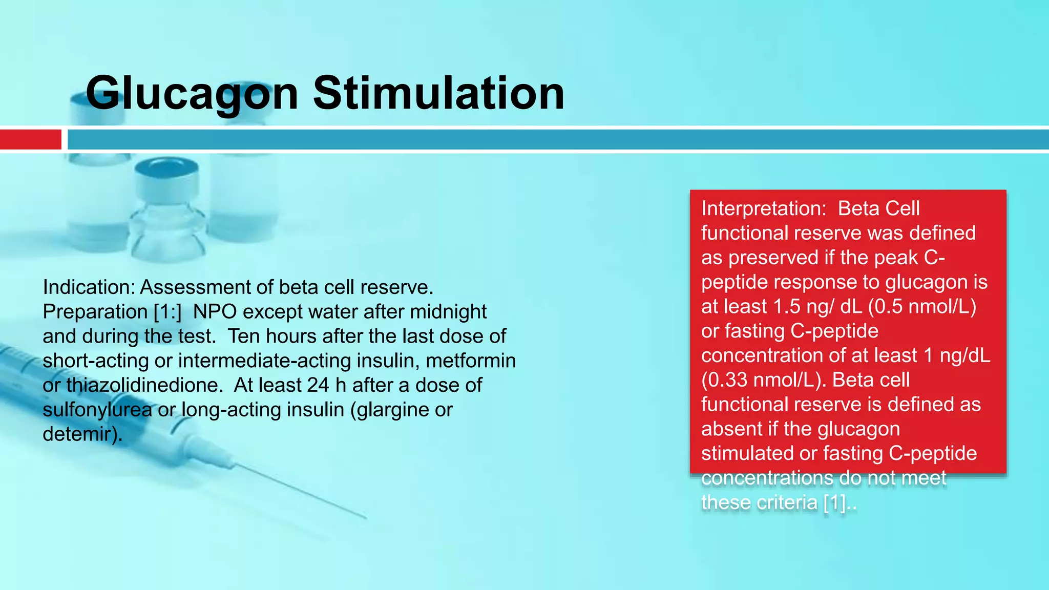 Indication: Assessment of beta cell reserve.
Preparation [1:] NPO except water after midnight
and during the test. Ten hours after the last dose of
short-acting or intermediate-acting insulin, metformin
or thiazolidinedione. At least 24 h after a dose of
sulfonylurea or long-acting insulin (glargine or
detemir).
Glucagon Stimulation
Interpretation: Beta Cell
functional reserve was defined
as preserved if the peak C-
peptide response to glucagon is
at least 1.5 ng/ dL (0.5 nmol/L)
or fasting C-peptide
concentration of at least 1 ng/dL
(0.33 nmol/L). Beta cell
functional reserve is defined as
absent if the glucagon
stimulated or fasting C-peptide
concentrations do not meet
these criteria [1]..
 