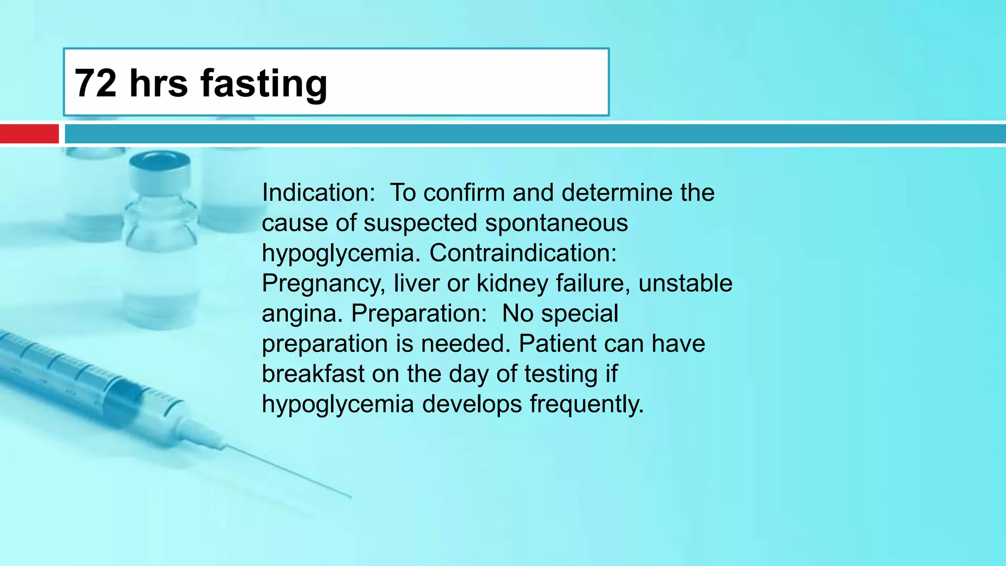 72 hrs fasting
Indication: To confirm and determine the
cause of suspected spontaneous
hypoglycemia. Contraindication:
Pregnancy, liver or kidney failure, unstable
angina. Preparation: No special
preparation is needed. Patient can have
breakfast on the day of testing if
hypoglycemia develops frequently.
 