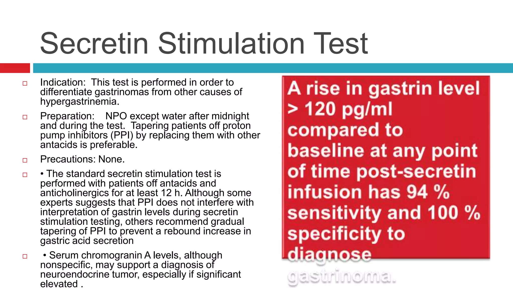 Secretin Stimulation Test
 Indication: This test is performed in order to
differentiate gastrinomas from other causes of
hypergastrinemia.
 Preparation: NPO except water after midnight
and during the test. Tapering patients off proton
pump inhibitors (PPI) by replacing them with other
antacids is preferable.
 Precautions: None.
 • The standard secretin stimulation test is
performed with patients off antacids and
anticholinergics for at least 12 h. Although some
experts suggests that PPI does not interfere with
interpretation of gastrin levels during secretin
stimulation testing, others recommend gradual
tapering of PPI to prevent a rebound increase in
gastric acid secretion
 • Serum chromogranin A levels, although
nonspecific, may support a diagnosis of
neuroendocrine tumor, especially if significant
elevated .
 