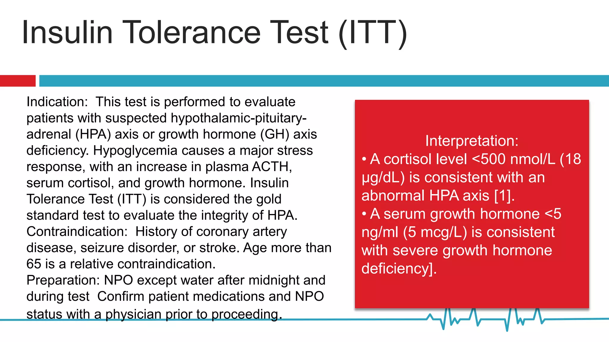 Insulin Tolerance Test (ITT)
Indication: This test is performed to evaluate
patients with suspected hypothalamic-pituitary-
adrenal (HPA) axis or growth hormone (GH) axis
deficiency. Hypoglycemia causes a major stress
response, with an increase in plasma ACTH,
serum cortisol, and growth hormone. Insulin
Tolerance Test (ITT) is considered the gold
standard test to evaluate the integrity of HPA.
Contraindication: History of coronary artery
disease, seizure disorder, or stroke. Age more than
65 is a relative contraindication.
Preparation: NPO except water after midnight and
during test Confirm patient medications and NPO
status with a physician prior to proceeding.
Interpretation:
• A cortisol level <500 nmol/L (18
µg/dL) is consistent with an
abnormal HPA axis [1].
• A serum growth hormone <5
ng/ml (5 mcg/L) is consistent
with severe growth hormone
deficiency].
 