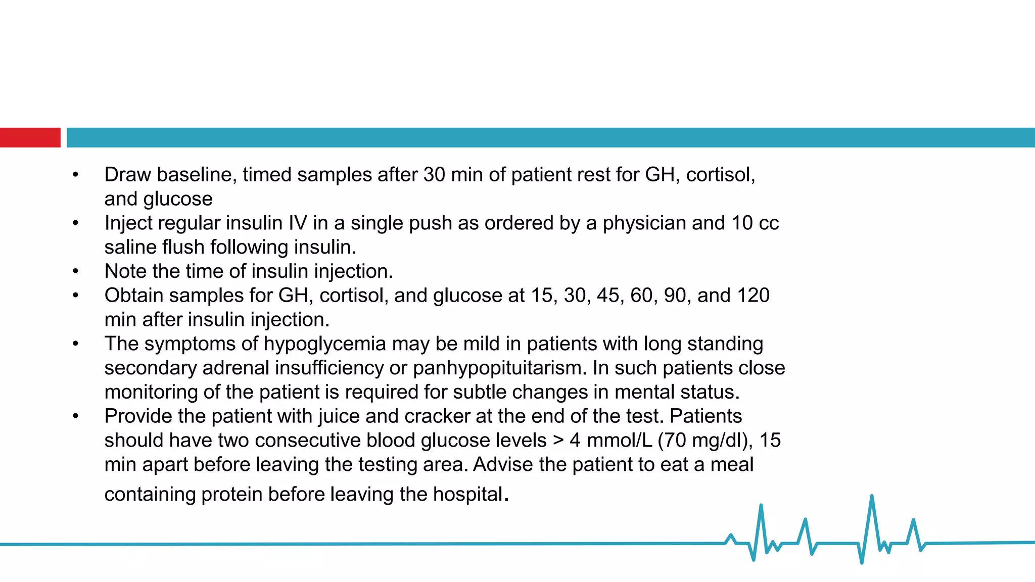 • Draw baseline, timed samples after 30 min of patient rest for GH, cortisol,
and glucose
• Inject regular insulin IV in a single push as ordered by a physician and 10 cc
saline flush following insulin.
• Note the time of insulin injection.
• Obtain samples for GH, cortisol, and glucose at 15, 30, 45, 60, 90, and 120
min after insulin injection.
• The symptoms of hypoglycemia may be mild in patients with long standing
secondary adrenal insufficiency or panhypopituitarism. In such patients close
monitoring of the patient is required for subtle changes in mental status.
• Provide the patient with juice and cracker at the end of the test. Patients
should have two consecutive blood glucose levels > 4 mmol/L (70 mg/dl), 15
min apart before leaving the testing area. Advise the patient to eat a meal
containing protein before leaving the hospital.
 