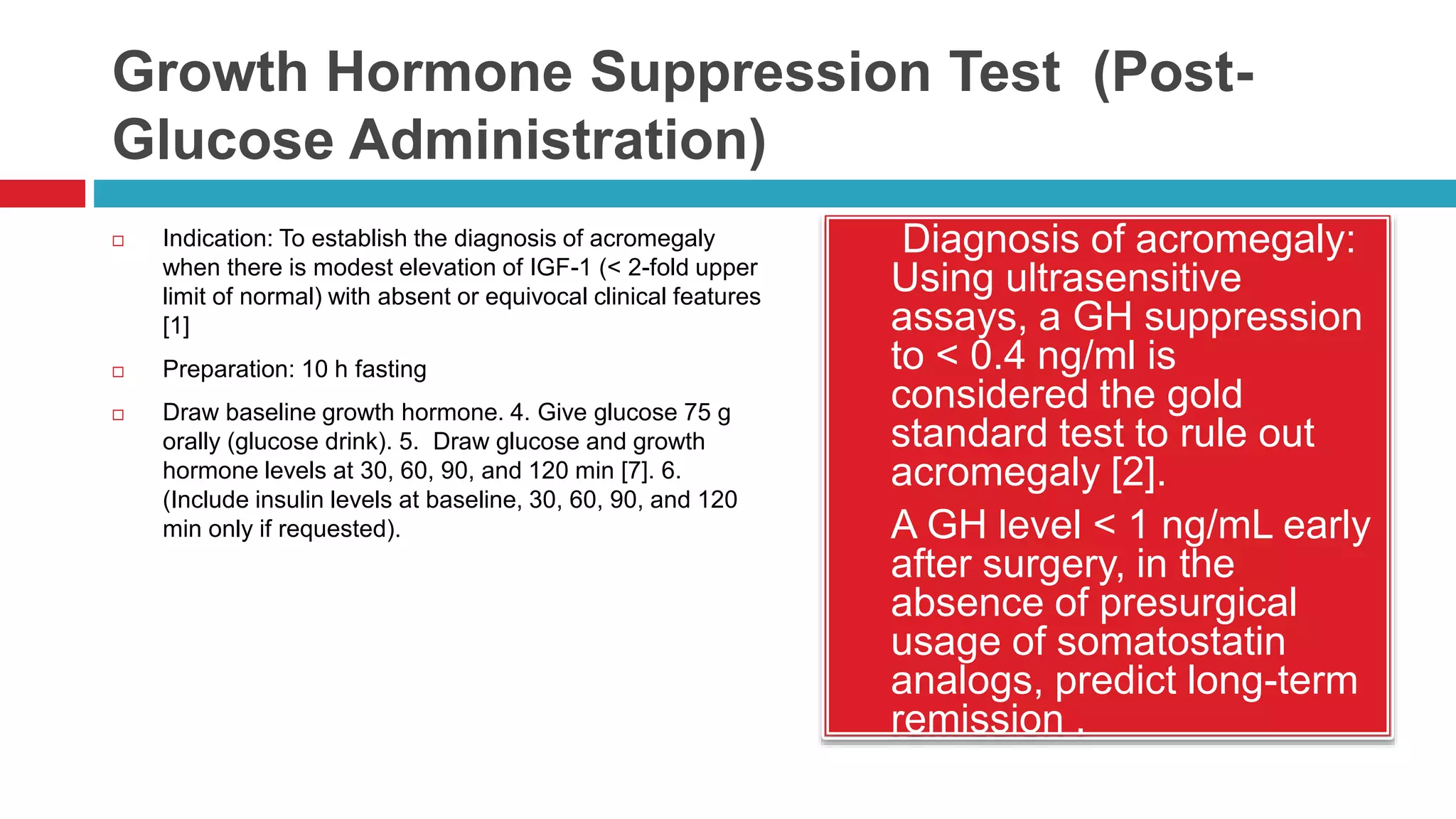Growth Hormone Suppression Test (Post-
Glucose Administration)
 Indication: To establish the diagnosis of acromegaly
when there is modest elevation of IGF-1 (< 2-fold upper
limit of normal) with absent or equivocal clinical features
[1]
 Preparation: 10 h fasting
 Draw baseline growth hormone. 4. Give glucose 75 g
orally (glucose drink). 5. Draw glucose and growth
hormone levels at 30, 60, 90, and 120 min [7]. 6.
(Include insulin levels at baseline, 30, 60, 90, and 120
min only if requested).
 Diagnosis of acromegaly:
Using ultrasensitive
assays, a GH suppression
to < 0.4 ng/ml is
considered the gold
standard test to rule out
acromegaly [2].
 A GH level < 1 ng/mL early
after surgery, in the
absence of presurgical
usage of somatostatin
analogs, predict long-term
remission .
 