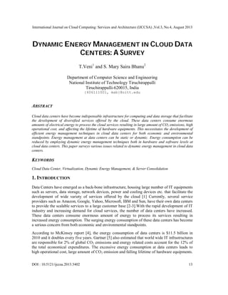 International Journal on Cloud Computing: Services and Architecture (IJCCSA) ,Vol.3, No.4, August 2013
DOI : 10.5121/ijccsa.2013.3402 13
DYNAMIC ENERGY MANAGEMENT IN CLOUD DATA
CENTERS: A SURVEY
T.Veni1
and S. Mary Saira Bhanu2
Department of Computer Science and Engineering
National Institute of Technology Tiruchirappalli
Tiruchirappalli-620015, India
{406111001, msb}@nitt.edu
ABSTRACT
Cloud data centers have become indispensable infrastructure for computing and data storage that facilitate
the development of diversified services offered by the cloud. These data centers consume enormous
amounts of electrical energy to process the cloud services resulting in large amount of CO2 emissions, high
operational cost, and affecting the lifetime of hardware equipments. This necessitates the development of
efficient energy management techniques in cloud data centers for both economic and environmental
standpoints. Energy management at data centers can be static or dynamic. Energy consumption can be
reduced by employing dynamic energy management techniques both in hardware and software levels at
cloud data centers. This paper surveys various issues related to dynamic energy management in cloud data
centers.
KEYWORDS
Cloud Data Center, Virtualization, Dynamic Energy Management, & Server Consolidation
1. INTRODUCTION
Data Centers have emerged as a back-bone infrastructure, housing large number of IT equipments
such as servers, data storage, network devices, power and cooling devices etc. that facilitate the
development of wide variety of services offered by the cloud [1] Currently, several service
providers such as Amazon, Google, Yahoo, Microsoft, IBM and Sun, have their own data centers
to provide the scalable services to a large customer base [2-3].With the rapid development of IT
industry and increasing demand for cloud services, the number of data centers have increased.
These data centers consume enormous amount of energy to process its services resulting in
increased energy consumption. The surging energy consumption of these data centers has become
a serious concern from both economic and environmental standpoints.
According to McKinsey report [4], the energy consumption of data centers is $11.5 billion in
2010 and it doubles every five years. Gartner [5] also estimated that world wide IT infrastructures
are responsible for 2% of global CO2 emissions and energy related costs account for the 12% of
the total economical expenditures. The excessive energy consumption at data centers leads to
high operational cost, large amount of CO2 emission and falling lifetime of hardware equipments.
 