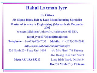 Rahul Laxman Iyer
                         US Citizen
   Six Sigma Black Belt & Lean Manufacturing Specialist
 Master of Science in Engineering (Mechanical), December
                           2002
     Western Michigan University, Kalamazoo MI USA
              rahul_iyer4977@rediffmail.com
Telephone: +1-(623)-428-7032     Mobile: +1-(623)-570-2848
            http://www.linkedin.com/in/rahuliyer
220 North 22nd Place Unit 1008    c/o Mrs Pham Thi Phuong
                                 469 Hoang Huu Nam Street
    Mesa AZ USA 85213            Long Binh Ward, District 9
                                 Ho Chi Minh City Vietnam
 