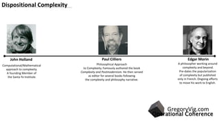John Holland
Computational/Mathematical
approach to complexity.
A founding Member of
the Santa Fe Institute.
Paul Cilliers
Philosophical Approach
to Complexity. Famously authored the book
Complexity and Postmodernism. He then served
as editor for several books following
the complexity and philosophy narrative.
Edgar Morin
A philosopher working around
complexity and beyond.
Pre-dates the popularization
of complexity but published
only in French. Ongoing efforts
to move his work to English.
Dispositional Complexity
Operational Coherence
GregoryVig.com
 