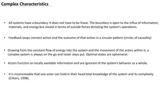 • Actors function on locally available information and are ignorant of the system’s behavior as a whole.
• All systems have a boundary. It does not have to be linear. The boundary is open to the influx of information,
materials, and energy but closed in terms of outside forces dictating the system’s operations.
• Drawing from the constant flow of energy into the system and the movement of the actors within it, a
complex system is always on the go and never stays put. Optimal states are ephemeral.
• Feedback loops connect action and the outcome of that action in a circular pattern (circles of causality).
• It is inconceivable that one actor can hold in their head total knowledge of the system and its complexity
(Cilliers, 1998).
Complex Characteristics
 