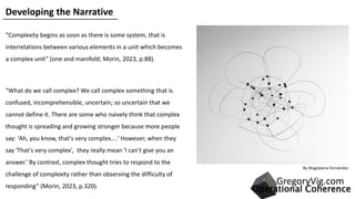 By Magdalena Fernández​
"Complexity begins as soon as there is some system, that is
interrelations between various elements in a unit which becomes
a complex unit” (one and manifold; Morin, 2023, p.88).
“What do we call complex? We call complex something that is
confused, incomprehensible, uncertain; so uncertain that we
cannot define it. There are some who naively think that complex
thought is spreading and growing stronger because more people
say: 'Ah, you know, that's very complex....' However, when they
say 'That's very complex', they really mean 'I can't give you an
answer.' By contrast, complex thought tries to respond to the
challenge of complexity rather than observing the difficulty of
responding” (Morin, 2023, p.320).
Developing the Narrative
Operational Coherence
GregoryVig.com
 