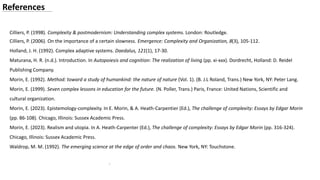 .
References
Cilliers, P. (1998). Complexity & postmodernism: Understanding complex systems. London: Routledge.
Cilliers, P. (2006). On the importance of a certain slowness. Emergence: Complexity and Organization, 8(3), 105-112.
Holland, J. H. (1992). Complex adaptive systems. Daedalus, 121(1), 17-30.
Maturana, H. R. (n.d.). Introduction. In Autopoiesis and cognition: The realization of living (pp. xi-xxx). Dordrecht, Holland: D. Reidel
Publishing Company.
Morin, E. (1992). Method: toward a study of humankind: the nature of nature (Vol. 1). (B. J.L Roland, Trans.) New York, NY: Peter Lang.
Morin, E. (1999). Seven complex lessons in education for the future. (N. Poller, Trans.) Paris, France: United Nations, Scientific and
cultural organization.
Morin, E. (2023). Epistemology-complexity. In E. Morin, & A. Heath-Carpentier (Ed.), The challenge of complexity: Essays by Edgar Morin
(pp. 86-108). Chicago, Illinois: Sussex Academic Press.
Morin, E. (2023). Realism and utopia. In A. Heath-Carpenter (Ed.), The challenge of complexity: Essays by Edgar Morin (pp. 316-324).
Chicago, Illinois: Sussex Academic Press.
Waldrop, M. M. (1992). The emerging science at the edge of order and chaos. New York, NY: Touchstone.
 