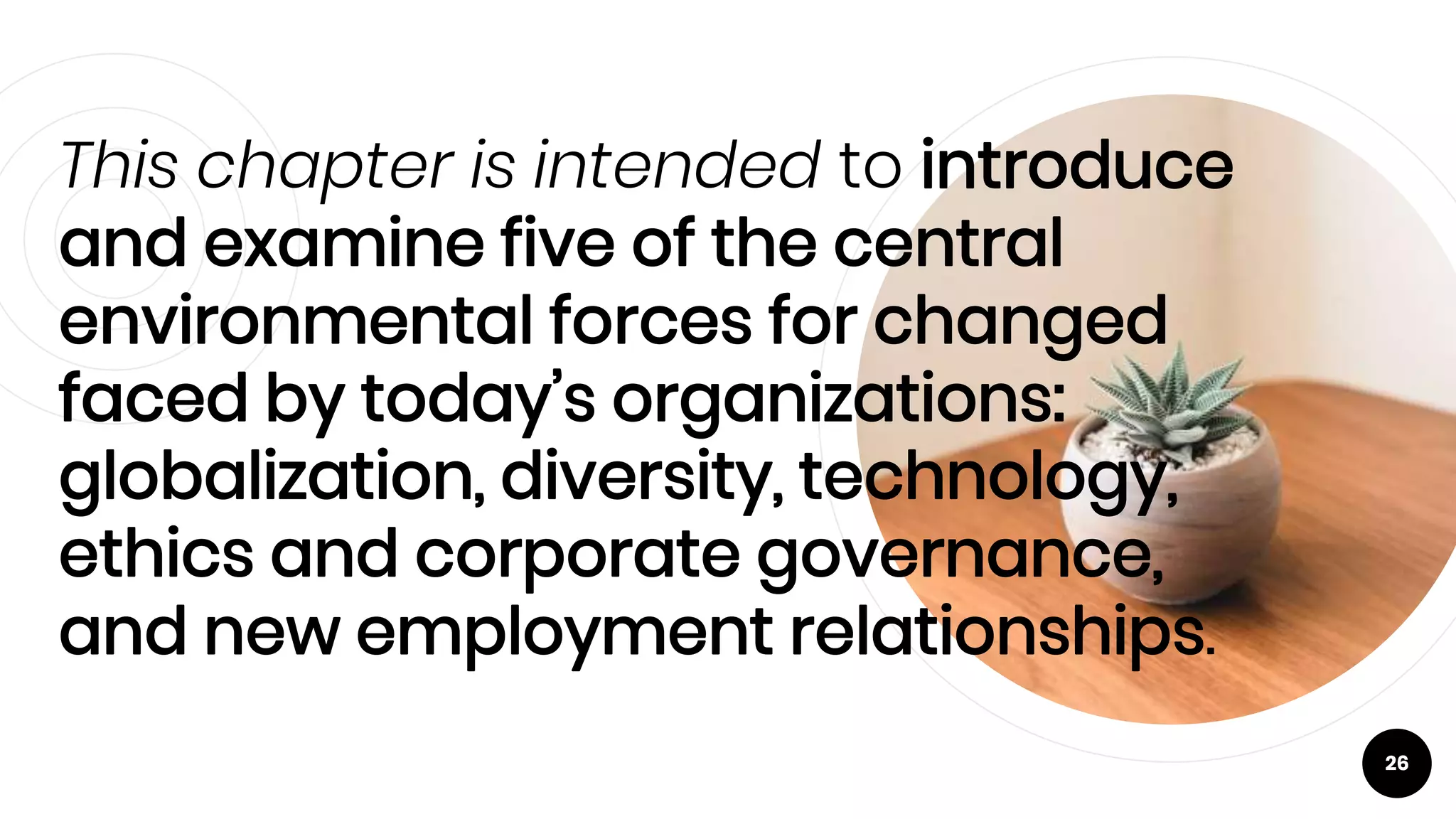 This chapter is intended to introduce
and examine five of the central
environmental forces for changed
faced by today’s organizations:
globalization, diversity, technology,
ethics and corporate governance,
and new employment relationships.
26
 