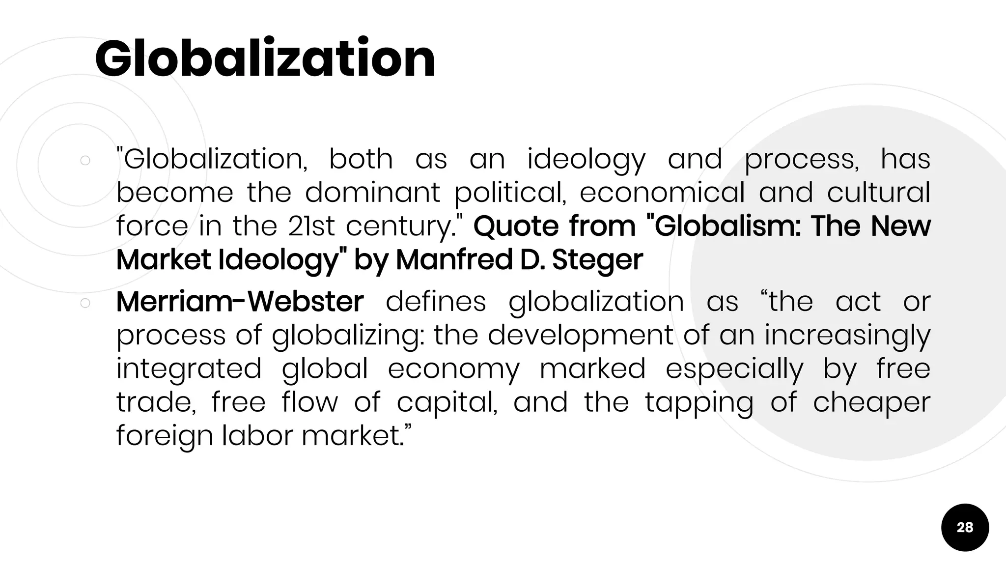 Globalization
￮ "Globalization, both as an ideology and process, has
become the dominant political, economical and cultural
force in the 21st century." Quote from "Globalism: The New
Market Ideology" by Manfred D. Steger
￮ Merriam-Webster defines globalization as “the act or
process of globalizing: the development of an increasingly
integrated global economy marked especially by free
trade, free flow of capital, and the tapping of cheaper
foreign labor market.”
28
 