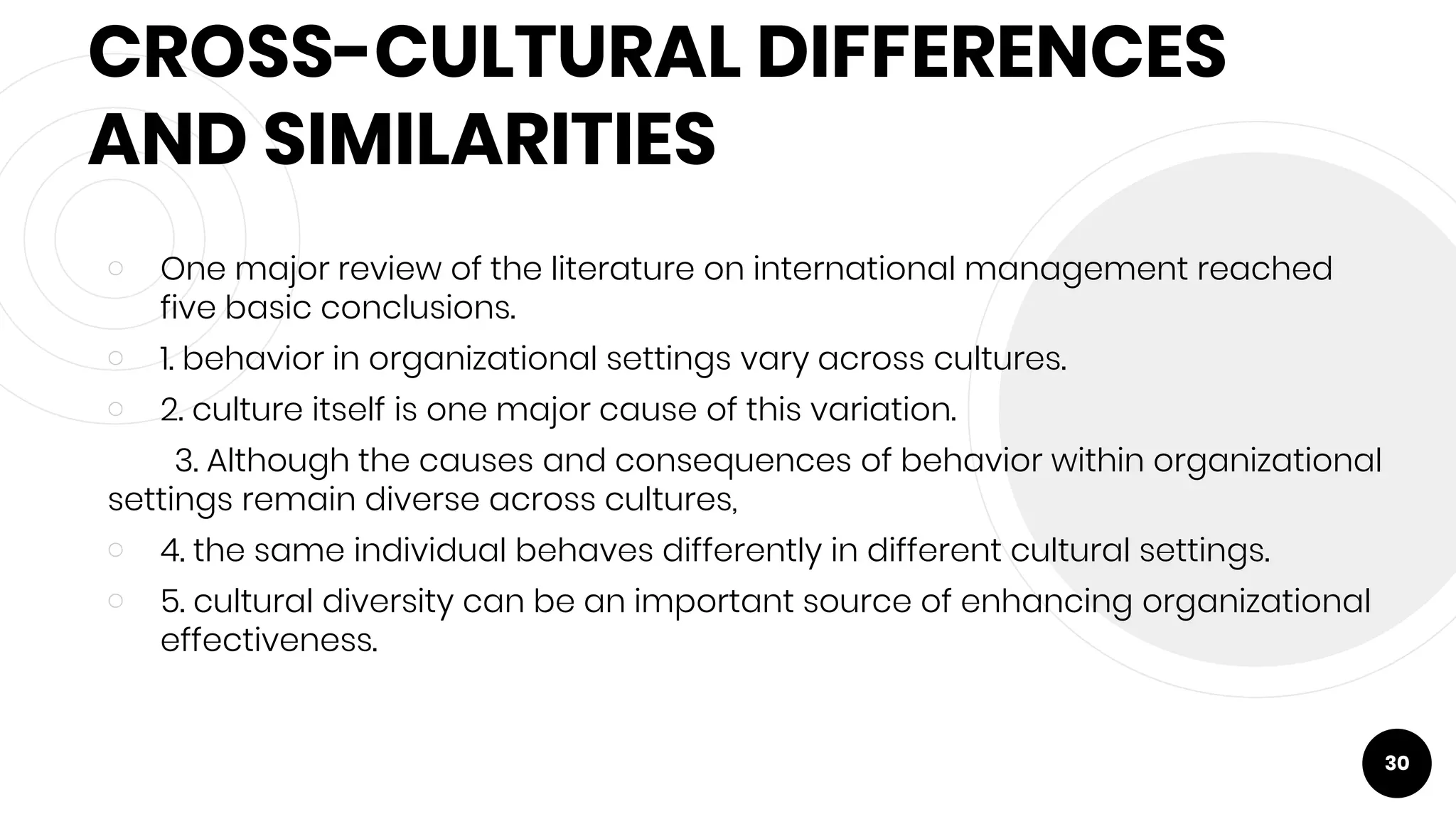 CROSS-CULTURAL DIFFERENCES
AND SIMILARITIES
￮ One major review of the literature on international management reached
five basic conclusions.
￮ 1. behavior in organizational settings vary across cultures.
￮ 2. culture itself is one major cause of this variation.
3. Although the causes and consequences of behavior within organizational
settings remain diverse across cultures,
￮ 4. the same individual behaves differently in different cultural settings.
￮ 5. cultural diversity can be an important source of enhancing organizational
effectiveness.
30
 