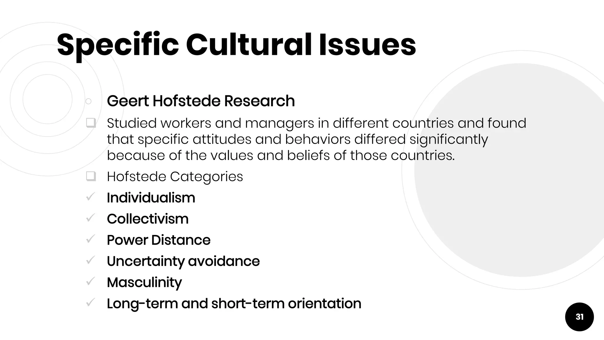Specific Cultural Issues
￮ Geert Hofstede Research
 Studied workers and managers in different countries and found
that specific attitudes and behaviors differed significantly
because of the values and beliefs of those countries.
 Hofstede Categories
 Individualism
 Collectivism
 Power Distance
 Uncertainty avoidance
 Masculinity
 Long-term and short-term orientation
31
 