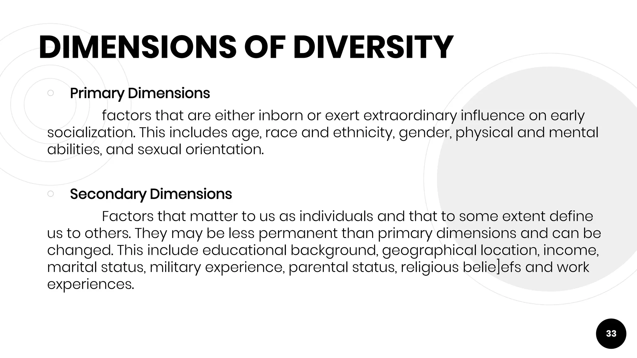 DIMENSIONS OF DIVERSITY
￮ Primary Dimensions
factors that are either inborn or exert extraordinary influence on early
socialization. This includes age, race and ethnicity, gender, physical and mental
abilities, and sexual orientation.
￮ Secondary Dimensions
Factors that matter to us as individuals and that to some extent define
us to others. They may be less permanent than primary dimensions and can be
changed. This include educational background, geographical location, income,
marital status, military experience, parental status, religious belie]efs and work
experiences.
33
 