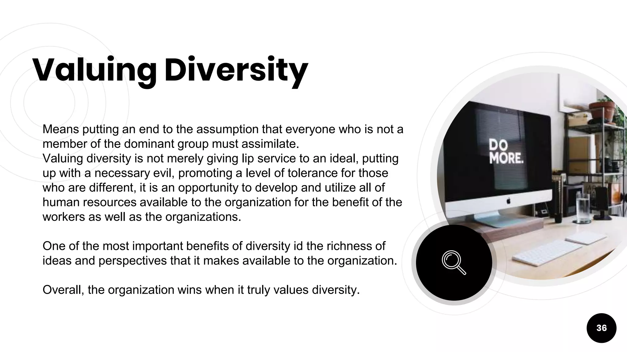 Valuing Diversity
36
Means putting an end to the assumption that everyone who is not a
member of the dominant group must assimilate.
Valuing diversity is not merely giving lip service to an ideal, putting
up with a necessary evil, promoting a level of tolerance for those
who are different, it is an opportunity to develop and utilize all of
human resources available to the organization for the benefit of the
workers as well as the organizations.
One of the most important benefits of diversity id the richness of
ideas and perspectives that it makes available to the organization.
Overall, the organization wins when it truly values diversity.
 