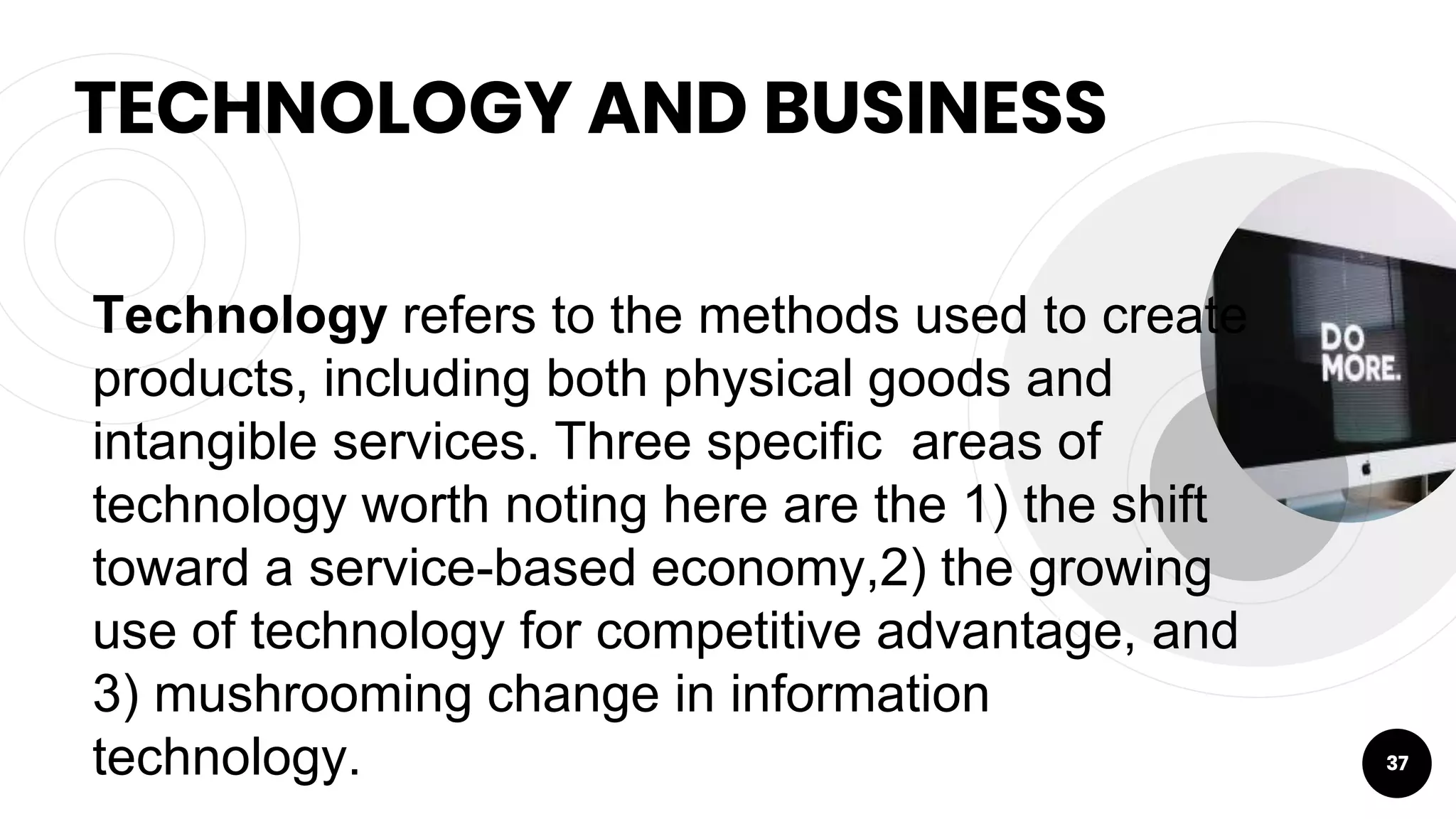 TECHNOLOGY AND BUSINESS
37
Technology refers to the methods used to create
products, including both physical goods and
intangible services. Three specific areas of
technology worth noting here are the 1) the shift
toward a service-based economy,2) the growing
use of technology for competitive advantage, and
3) mushrooming change in information
technology.
 