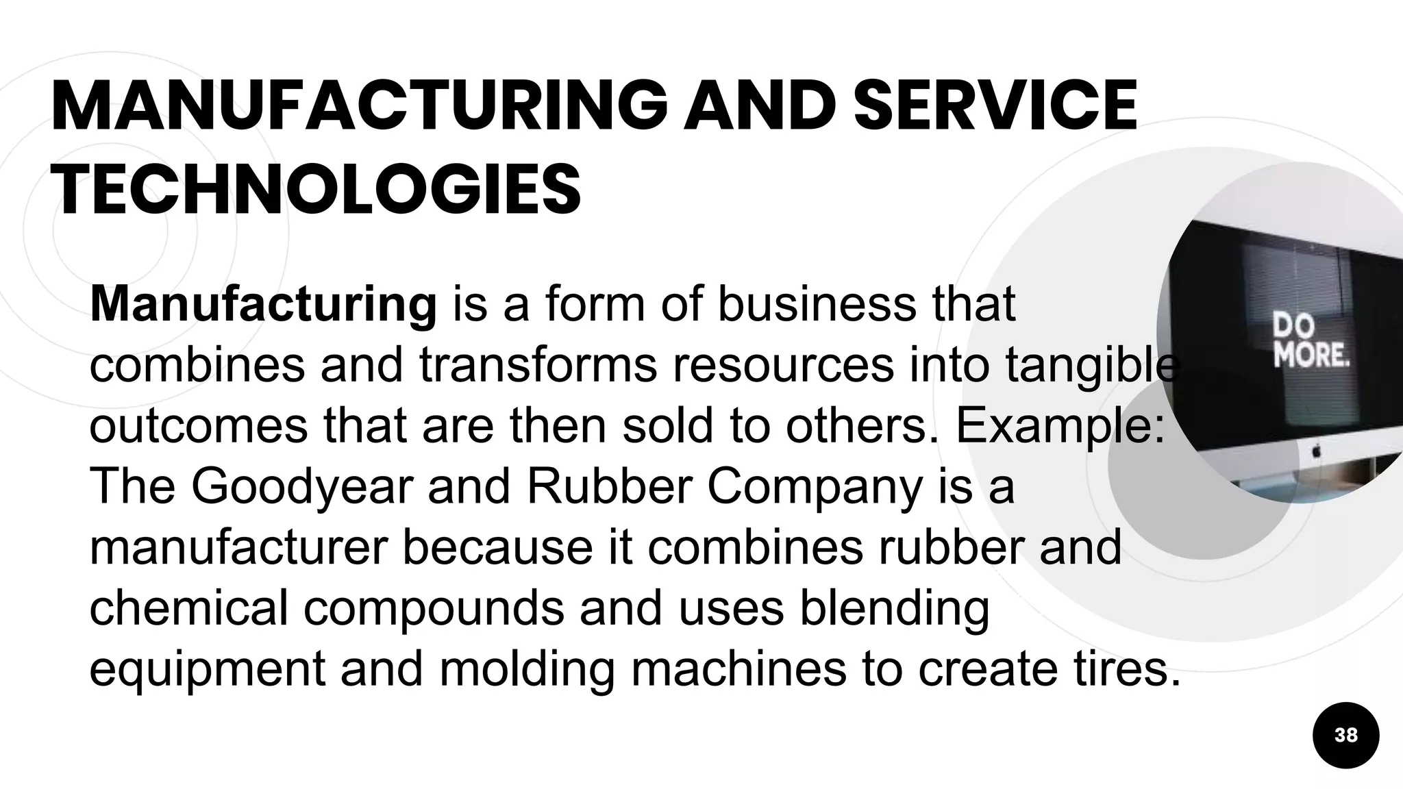 MANUFACTURING AND SERVICE
TECHNOLOGIES
38
Manufacturing is a form of business that
combines and transforms resources into tangible
outcomes that are then sold to others. Example:
The Goodyear and Rubber Company is a
manufacturer because it combines rubber and
chemical compounds and uses blending
equipment and molding machines to create tires.
 