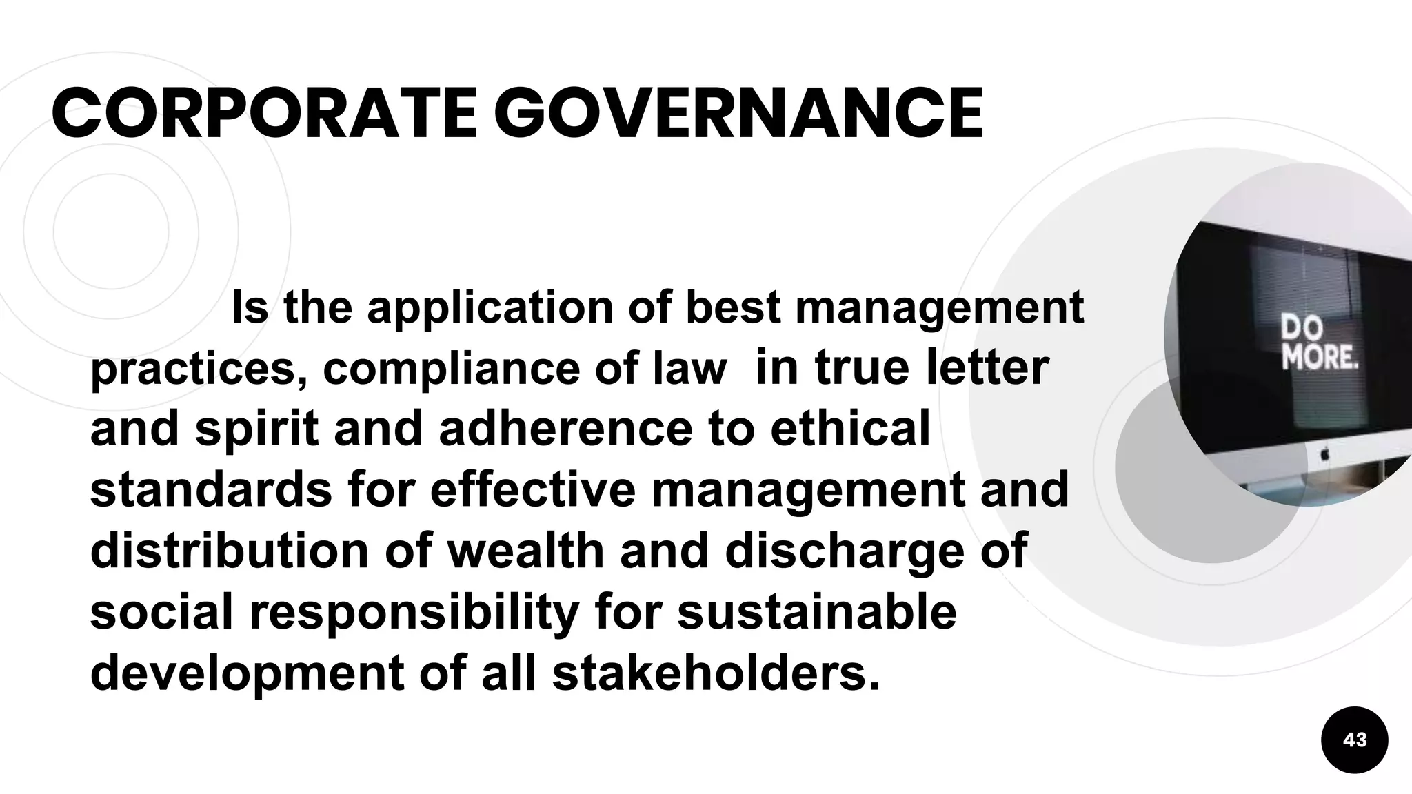 CORPORATE GOVERNANCE
43
Is the application of best management
practices, compliance of law in true letter
and spirit and adherence to ethical
standards for effective management and
distribution of wealth and discharge of
social responsibility for sustainable
development of all stakeholders.
 