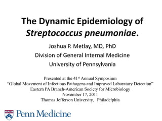 The Dynamic Epidemiology of
        Streptococcus pneumoniae.
                    Joshua P. Metlay, MD, PhD
              Division of General Internal Medicine
                    University of Pennsylvania

                  Presented at the 41st Annual Symposium
“Global Movement of Infectious Pathogens and Improved Laboratory Detection”
           Eastern PA Branch-American Society for Microbiology
                            November 17, 2011
                 Thomas Jefferson University, Philadelphia
 