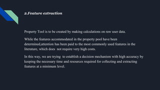 2.Feature extraction
Property Tool is to be created by making calculations on raw user data.
While the features accommodated in the property pool have been
determined,attention has been paid to the most commonly used features in the
literature, which does not require very high costs.
In this way, we are trying to establish a decision mechanism with high accuracy by
keeping the necessary time and resources required for collecting and extracting
features at a minimum level.
 
