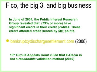 Fico, the big 3, and big business
bankruptcydischargesettlement.com (2008)
In June of 2004, the Public Interest Research
Group revealed that (79% or more) have
significant errors in their credit profiles. These
errors affected credit scores by 50+ points.
10th
Circuit Appeals Court ruled that E-Oscar is
not a reasonable validation method (2010)
 
