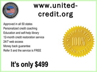 Approved in all 50 states
Personalized credit coaching
Education and self-help library
12-month credit restoration service
24/7 web access
Money back guarantee
Refer 5 and the service is FREE
www.united-www.united-
credit.orgcredit.org
 