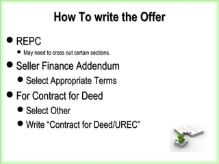 How To write the OfferHow To write the Offer
REPCREPC
 May need to cross out certain sections.May need to cross out certain sections.
Seller Finance AddendumSeller Finance Addendum
Select Appropriate TermsSelect Appropriate Terms
For Contract for DeedFor Contract for Deed
Select OtherSelect Other
Write “Contract for Deed/UREC”Write “Contract for Deed/UREC”
 