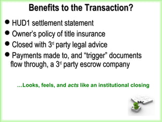 Benefits to the Transaction?Benefits to the Transaction?
HUD1 settlement statementHUD1 settlement statement
Owner’s policy of title insuranceOwner’s policy of title insurance
Closed with 3Closed with 3rdrd
party legal adviceparty legal advice
Payments made to, and “trigger” documentsPayments made to, and “trigger” documents
flow through, a 3flow through, a 3rdrd
party escrow companyparty escrow company
…Looks, feels, and acts like an institutional closing
 