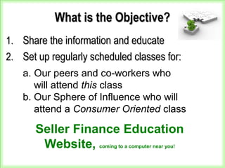 What is the Objective?What is the Objective?
1.1. Share the information and educateShare the information and educate
2.2. Set up regularly scheduled classes for:Set up regularly scheduled classes for:
a. Our peers and co-workers who
will attend this class
b. Our Sphere of Influence who will
attend a Consumer Oriented class
Seller Finance Education
Website, coming to a computer near you!
 