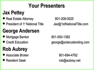 Your PresentersYour Presenters
Jax PetteyJax Pettey
Real Estate Attorney 801-208-0025Real Estate Attorney 801-208-0025
President of 1President of 1stst
National Title Jax@1stNationalTitle.comNational Title Jax@1stNationalTitle.com
George AndersenGeorge Andersen
Mortgage Banker 801-550-1382Mortgage Banker 801-550-1382
Credit Education george@solaruslending.comCredit Education george@solaruslending.com
Rob AubreyRob Aubrey
Associate BrokerAssociate Broker 801-694-4762801-694-4762
Resident GeekResident Geek rob@aubrey.netrob@aubrey.net
 