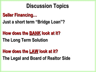 Discussion TopicsDiscussion Topics
Seller Financing…Seller Financing…
Just a short term “Bridge Loan”?Just a short term “Bridge Loan”?
How does theHow does the BANKBANK look at it?look at it?
The Long Term SolutionThe Long Term Solution
How does theHow does the LAWLAW look at it?look at it?
The Legal and Board of Realtor SideThe Legal and Board of Realtor Side
 