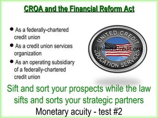 CROA and the Financial Reform ActCROA and the Financial Reform Act
As a federally-chartered
credit union
As a credit union services
organization
As an operating subsidiary
of a federally-chartered
credit union
United-Credit.org
Sift and sort your prospects while the law
sifts and sorts your strategic partners
Monetary acuity - test #2
 