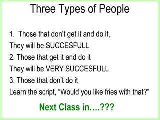 Three Types of People
1. Those that don’t get it and do it,
They will be SUCCESFULL
2. Those that get it and do it
They will be VERY SUCCESFULL
3. Those that don’t do it
Learn the script, “Would you like fries with that?”
Next Class in….???
 