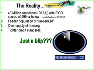 The Reality…The Reality…
1.1. 43 Million Americans (25.5%) with FICO43 Million Americans (25.5%) with FICO
scores of 599 or belowscores of 599 or below *www.247wallst.com 07/13/2010*www.247wallst.com 07/13/2010
2.2. Feeder population of “un-banked”Feeder population of “un-banked”
3.3. Over supply of housingOver supply of housing
4.4. Tighter credit standardsTighter credit standards
Just a blip???Just a blip???
 