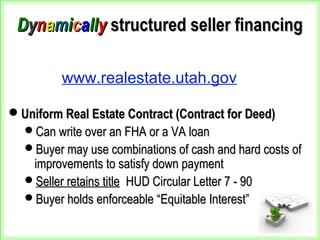 DDyynnaammiiccaallllyy structured seller financingstructured seller financing
Uniform Real Estate Contract (Contract for Deed)Uniform Real Estate Contract (Contract for Deed)
Can write over an FHA or a VA loanCan write over an FHA or a VA loan
Buyer may use combinations of cash and hard costs ofBuyer may use combinations of cash and hard costs of
improvements to satisfy down paymentimprovements to satisfy down payment
Seller retains titleSeller retains title HUD Circular Letter 7 - 90HUD Circular Letter 7 - 90
Buyer holds enforceable “Equitable Interest”Buyer holds enforceable “Equitable Interest”
www.realestate.utah.gov
 