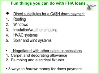  Direct substitutes for a CA$H down payment
1. Roofing
2. Windows
3. Insulation/weather stripping
4. HVAC systems
5. Solar and wind systems
Fun things you can do with FHA loans
• Negotiated with other sales concessions
1. Carpet and decorating allowance
2. Plumbing and electrical fixtures
• 3 ways to borrow money for down payment
 