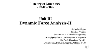 Unit-III
Dynamic Force Analysis-II
Dr. Ambuj Saxena
Associate Professor
Department of Mechanical Engineering
G. L. Bajaj Institute of Technology and Management
Plot No. 2, Knowledge Park III,
Greater Noida, Distt. G.B.Nagar (U.P.) India -201306
Theory of Machines
(RME-602)
 