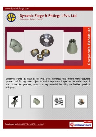 Dynamic Forge & Fittings I Pvt. Ltd
Vadodara, Gujarat (India)
Dynamic Forge & fittings (I) Pvt. Ltd, Controls the entire manufacturing
process. All fittings are subject to strict in-process inspection at each stage of
the production process, from starting material handling to finished product
shipping.
 